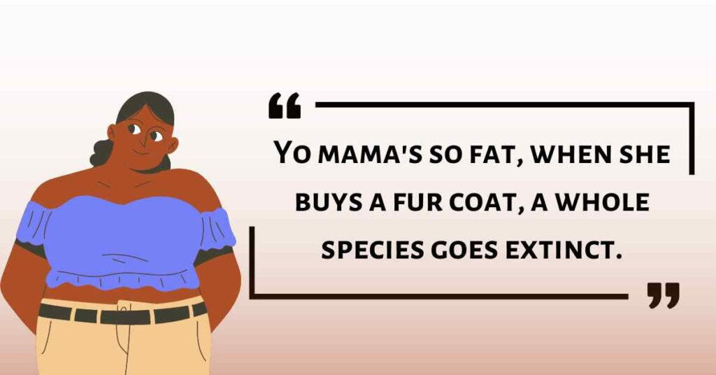 Yo mama's so fat, when she buys a fur coat, a whole species goes extinct.